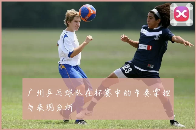 广州乒乓球队在杯赛中的节奏掌控与表现分析