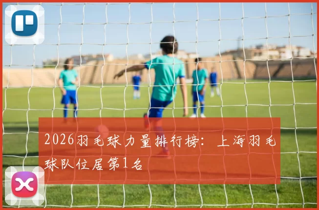 2026羽毛球力量排行榜：上海羽毛球队位居第1名