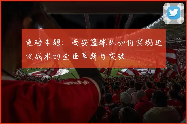 重磅专题：西安篮球队如何实现进攻战术的全面革新与突破