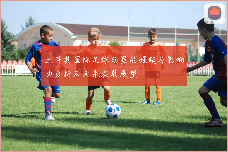 土耳其国际足球明星的崛起与影响力分析及未来发展展望