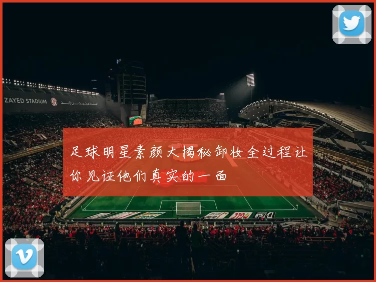 足球明星素颜大揭秘卸妆全过程让你见证他们真实的一面