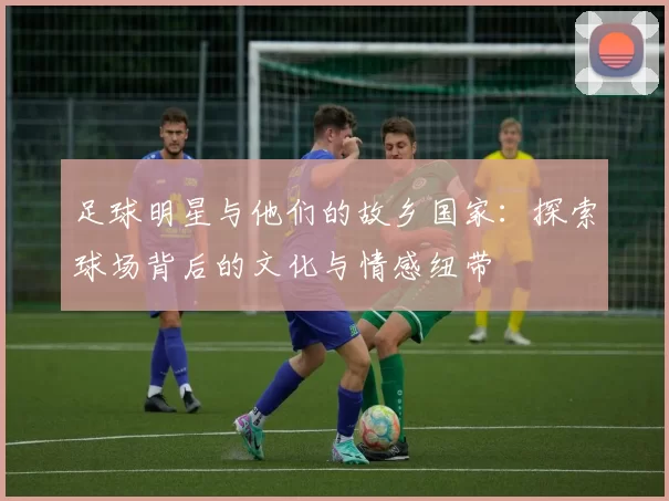 足球明星与他们的故乡国家：探索球场背后的文化与情感纽带